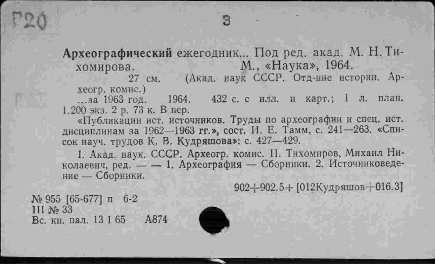 ﻿2Ö
Археографический ежегодник... Под ред. акад. М. Н. Тихомирова.	М., «Наука», 1964.
27 см. (Акад, наук СССР. Отд-ние истории. Ар-хеогр. КОМИС.)
...за 1963 год. 1964.	432 с. с илл. и карт.; 1 л. план.
1.200 экз. 2 р. 73 к. В пер.
«Публикации ист. источников. Труды по археографии и спец. ист. дисциплинам за 1962—1963 гг.», сост. И. Е. Тамм, с. 241—263. «Список науч, трудов К- В. Кудряшова»: с. 427—429.
I. Акад. наук. СССР. Археогр. комис. II. Тихомиров, Михаил Николаевич, ред.----1. Археография — Сборники. 2. Источниковеде-
ние — Сборники.
902-1-902.5+ [012Кудряшов+016.3]
№ 955 [65-677] п 6-2
III № 33
Вс. кн. пал. 13 I 65	А874